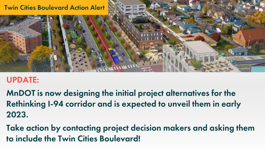Graphic that shows the Twin Cities Boulevard and says:

"UPDATE: MnDOT is now designing the initial project alternatives for the Rethinking I-94 corridor and is expected to unveil them in early 2023.

Take action by contacting project decision makers and asking them to include the Twin Cities Boulevard!"