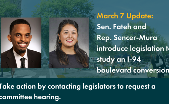 A graphic showing images of Senator Omar Fateh and Representative Samantha Sencer-Mura. Text: March 7 Update: Sen. Fateh and Rep. Sencer-Mura introduce legislation to studyy an I-94 boulevard conversion. Take action by contacting legislators to request a committee hearing.